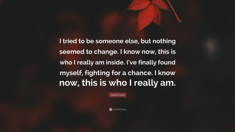 Jared Leto Quote: “I tried to be someone else, but nothing seemed to change. I know now, this is who I really am inside. I’ve finally found myself, fighting for a chance. I know now, this is who I really am.”