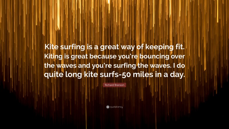 Richard Branson Quote: “Kite surfing is a great way of keeping fit. Kiting is great because you’re bouncing over the waves and you’re surfing the waves. I do quite long kite surfs-50 miles in a day.”