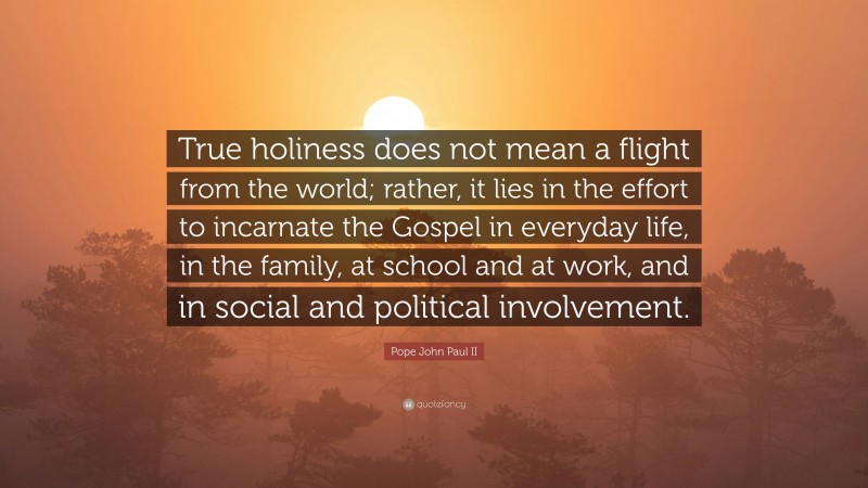 Pope John Paul II Quote: “True holiness does not mean a flight from the world; rather, it lies in the effort to incarnate the Gospel in everyday life, in the family, at school and at work, and in social and political involvement.”