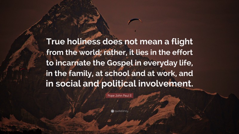 Pope John Paul II Quote: “True holiness does not mean a flight from the world; rather, it lies in the effort to incarnate the Gospel in everyday life, in the family, at school and at work, and in social and political involvement.”