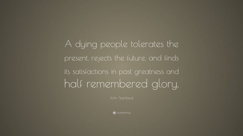 John Steinbeck Quote: “A dying people tolerates the present, rejects the future, and finds its satisfactions in past greatness and half remembered glory.”