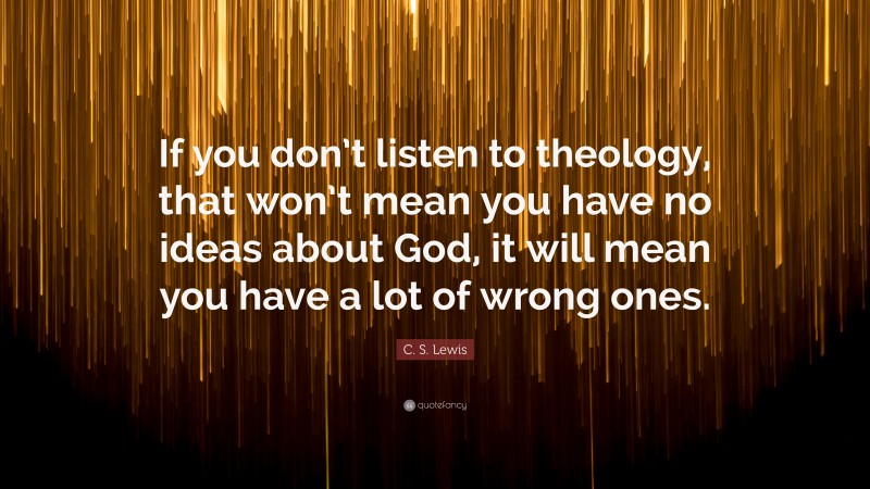C. S. Lewis Quote: “If you don’t listen to theology, that won’t mean you have no ideas about God, it will mean you have a lot of wrong ones.”