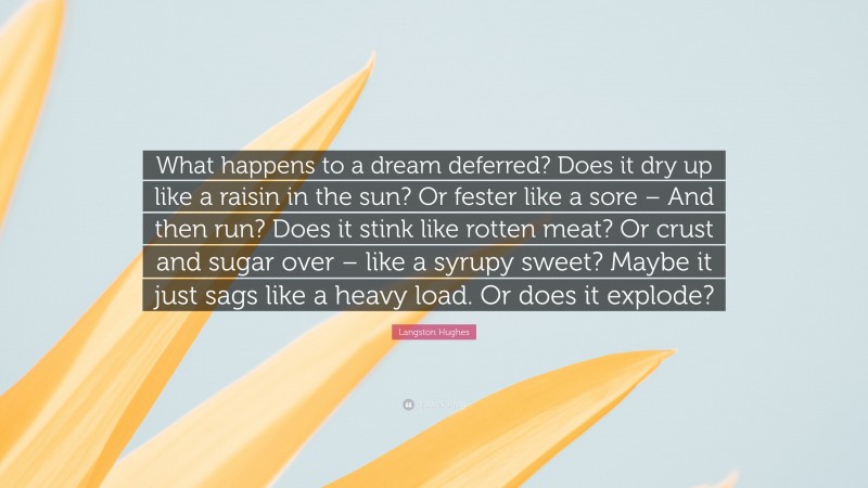 Langston Hughes Quote: “What happens to a dream deferred? Does it dry up like a raisin in the sun? Or fester like a sore – And then run? Does it stink like rotten meat? Or crust and sugar over – like a syrupy sweet? Maybe it just sags like a heavy load. Or does it explode?”