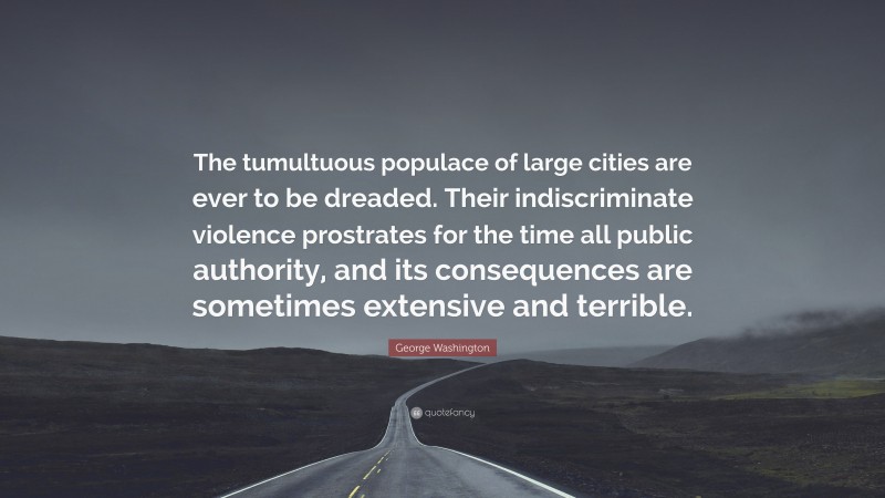 George Washington Quote: “The tumultuous populace of large cities are ever to be dreaded. Their indiscriminate violence prostrates for the time all public authority, and its consequences are sometimes extensive and terrible.”