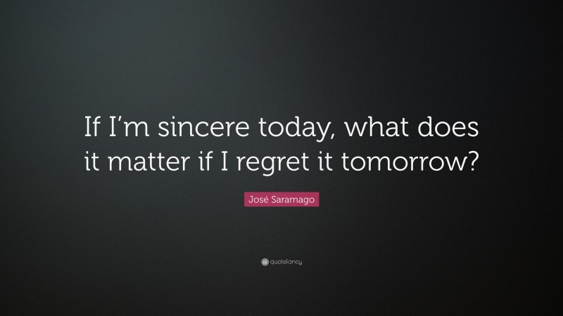 José Saramago Quote: “If I’m sincere today, what does it matter if I regret it tomorrow?”