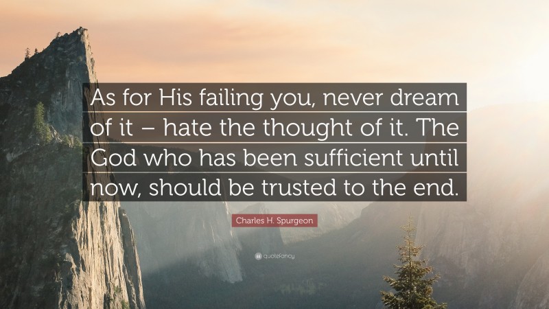 Charles H. Spurgeon Quote: “As for His failing you, never dream of it – hate the thought of it. The God who has been sufficient until now, should be trusted to the end.”