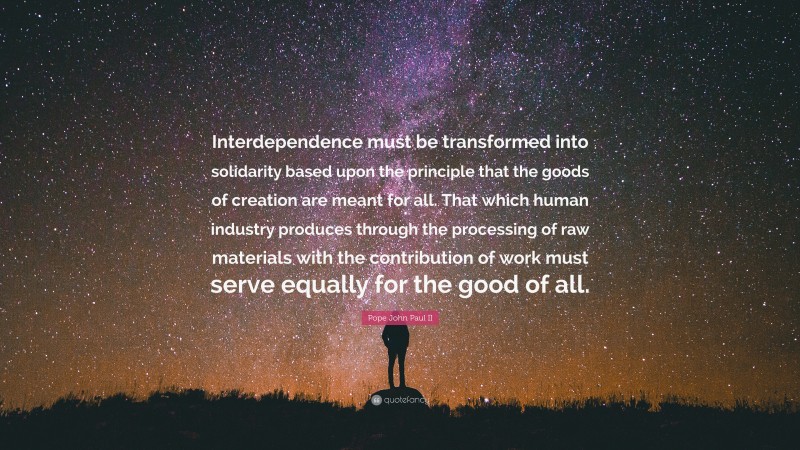 Pope John Paul II Quote: “Interdependence must be transformed into solidarity based upon the principle that the goods of creation are meant for all. That which human industry produces through the processing of raw materials with the contribution of work must serve equally for the good of all.”