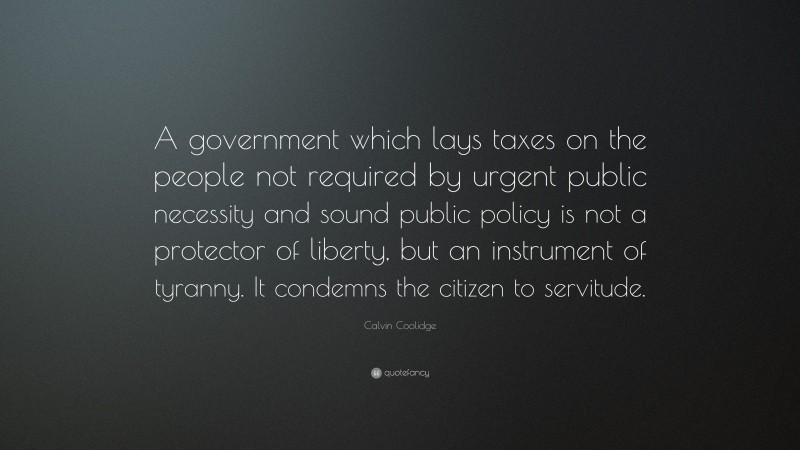 Calvin Coolidge Quote: “A government which lays taxes on the people not required by urgent public necessity and sound public policy is not a protector of liberty, but an instrument of tyranny. It condemns the citizen to servitude.”