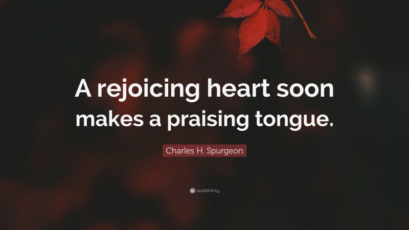 Charles H. Spurgeon Quote: “A rejoicing heart soon makes a praising tongue.”