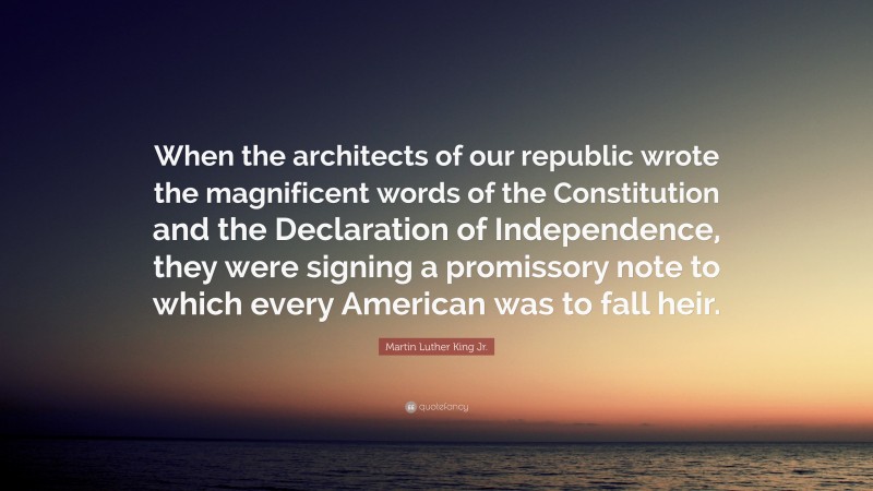 Martin Luther King Jr. Quote: “When the architects of our republic wrote the magnificent words of the Constitution and the Declaration of Independence, they were signing a promissory note to which every American was to fall heir.”