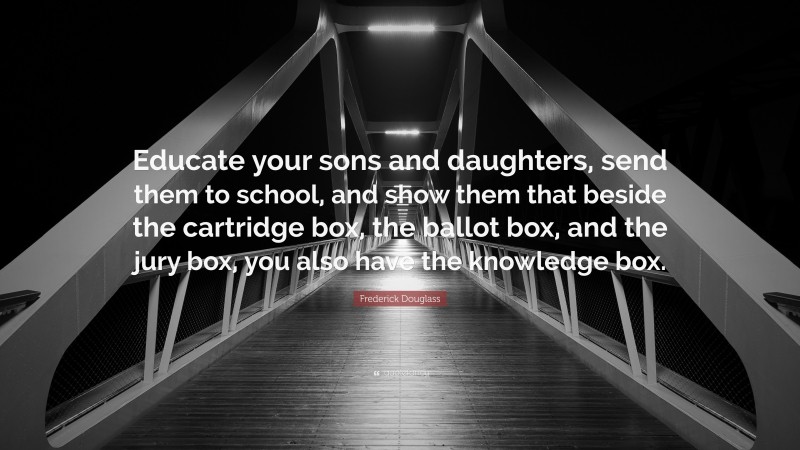 Frederick Douglass Quote: “Educate your sons and daughters, send them to school, and show them that beside the cartridge box, the ballot box, and the jury box, you also have the knowledge box.”