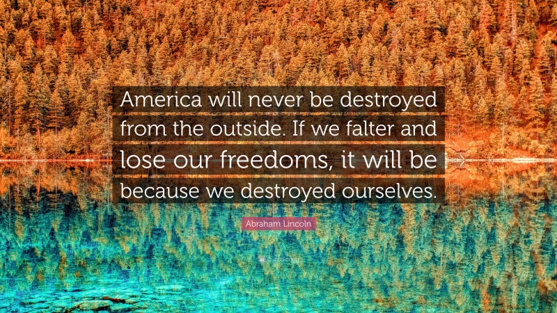 Abraham Lincoln Quote: “America will never be destroyed from the outside.  If we falter and lose our freedoms, it will be because we destroyed ourselves.”