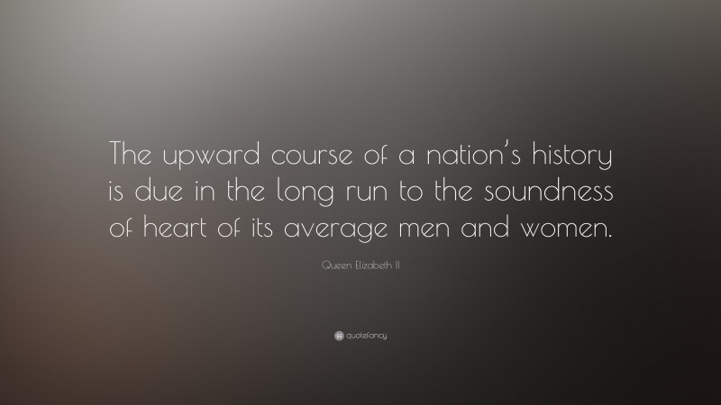 Queen Elizabeth II Quote: “The upward course of a nation’s history is due in the long run to the soundness of heart of its average men and women.”