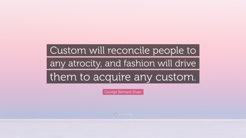 George Bernard Shaw Quote: “Custom will reconcile people to any atrocity, and fashion will drive them to acquire any custom.”