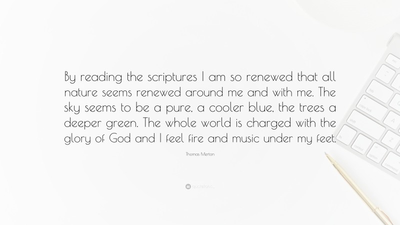Thomas Merton Quote: “By reading the scriptures I am so renewed that all nature seems renewed around me and with me. The sky seems to be a pure, a cooler blue, the trees a deeper green. The whole world is charged with the glory of God and I feel fire and music under my feet.”