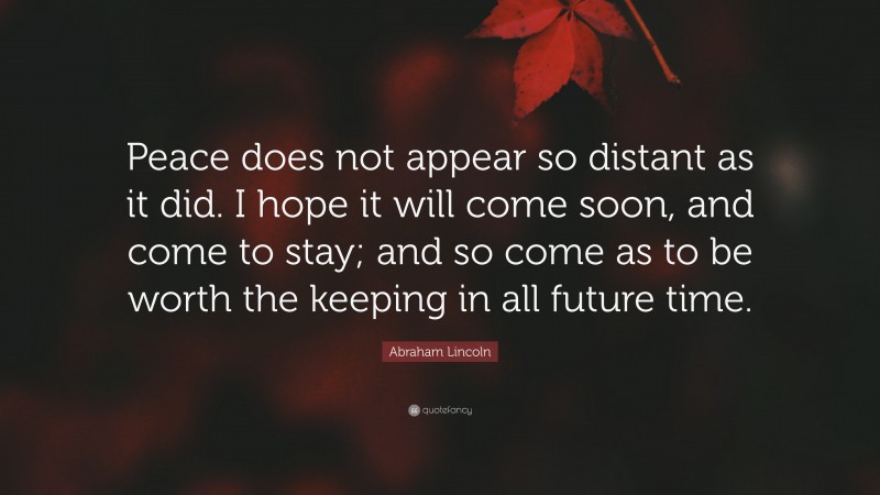 Abraham Lincoln Quote: “Peace does not appear so distant as it did. I hope it will come soon, and come to stay; and so come as to be worth the keeping in all future time.”