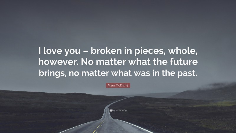 Myra McEntire Quote: “I love you – broken in pieces, whole, however. No matter what the future brings, no matter what was in the past.”