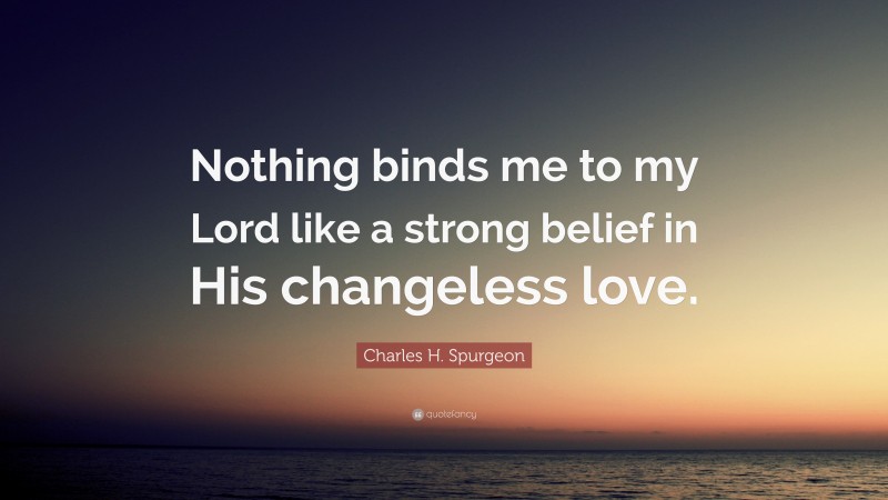 Charles H. Spurgeon Quote: “Nothing binds me to my Lord like a strong belief in His changeless love.”