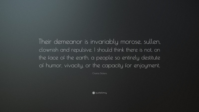 Charles Dickens Quote: “Their demeanor is invariably morose, sullen, clownish and repulsive. I should think there is not, on the face of the earth, a people so entirely destitute of humor, vivacity, or the capacity for enjoyment.”