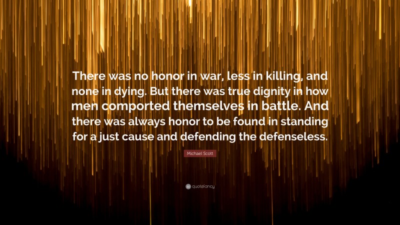 Michael Scott Quote: “There was no honor in war, less in killing, and none in dying. But there was true dignity in how men comported themselves in battle. And there was always honor to be found in standing for a just cause and defending the defenseless.”