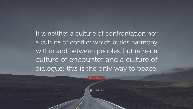 Pope Francis Quote: “It is neither a culture of confrontation nor a culture of conflict which builds harmony within and between peoples, but rather a culture of encounter and a culture of dialogue; this is the only way to peace.”