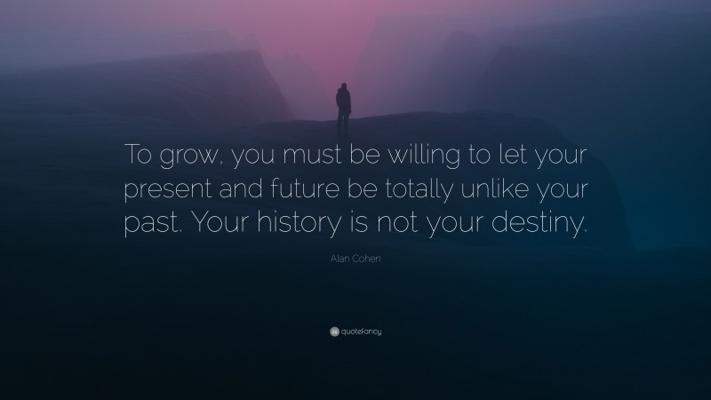 Alan Cohen Quote: “To grow, you must be willing to let your present and future be totally unlike your past. Your history is not your destiny.”