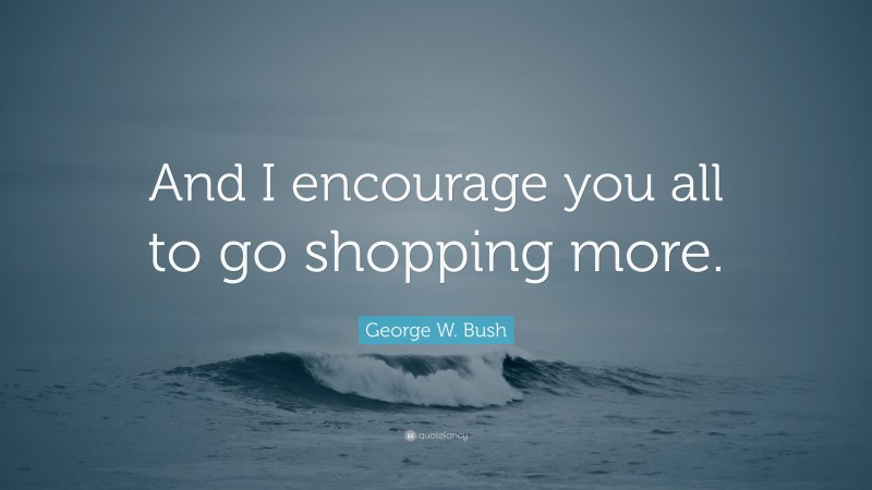 George W. Bush Quote: “And I encourage you all to go shopping more.”