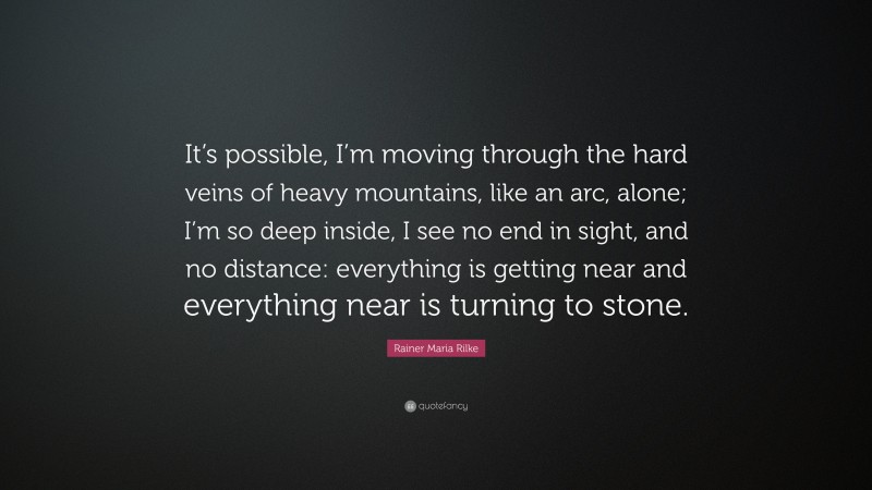 Rainer Maria Rilke Quote: “It’s possible, I’m moving through the hard veins of heavy mountains, like an arc, alone; I’m so deep inside, I see no end in sight, and no distance: everything is getting near and everything near is turning to stone.”