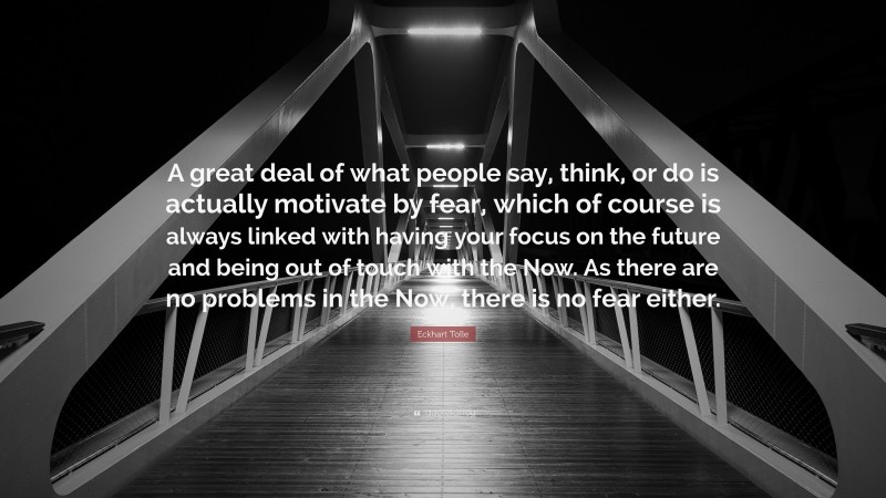 Eckhart Tolle Quote: “A great deal of what people say, think, or do is actually motivate by fear, which of course is always linked with having your focus on the future and being out of touch with the Now. As there are no problems in the Now, there is no fear either.”