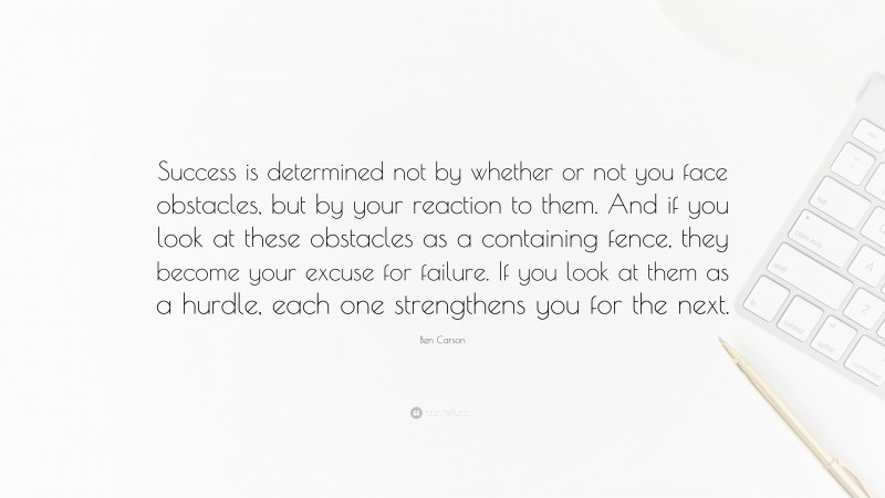Ben Carson Quote: “Success is determined not by whether or not you face obstacles, but by your reaction to them. And if you look at these obstacles as a containing fence, they become your excuse for failure. If you look at them as a hurdle, each one strengthens you for the next.”