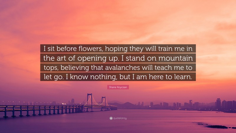Shane Koyczan Quote: “I sit before flowers, hoping they will train me in the art of opening up. I stand on mountain tops, believing that avalanches will teach me to let go. I know nothing, but I am here to learn.”