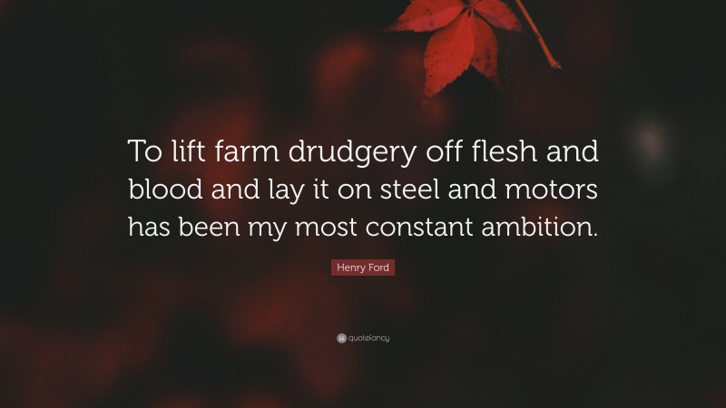 Henry Ford Quote: “To lift farm drudgery off flesh and blood and lay it on steel and motors has been my most constant ambition.”