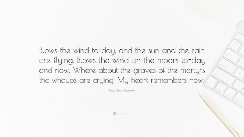 Robert Louis Stevenson Quote: “Blows the wind to-day, and the sun and the rain are flying, Blows the wind on the moors to-day and now, Where about the graves of the martyrs the whaups are crying, My heart remembers how!”