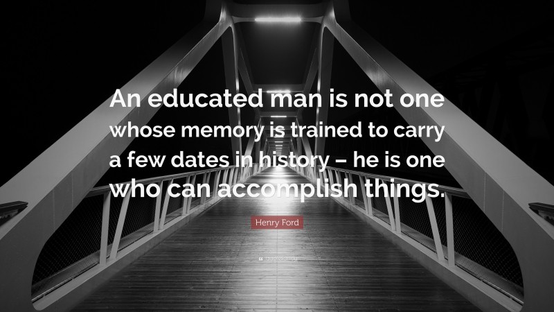 Henry Ford Quote: “An educated man is not one whose memory is trained to carry a few dates in history – he is one who can accomplish things.”