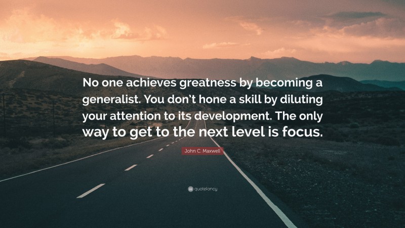 John C. Maxwell Quote: “No one achieves greatness by becoming a generalist. You don’t hone a skill by diluting your attention to its development. The only way to get to the next level is focus.”