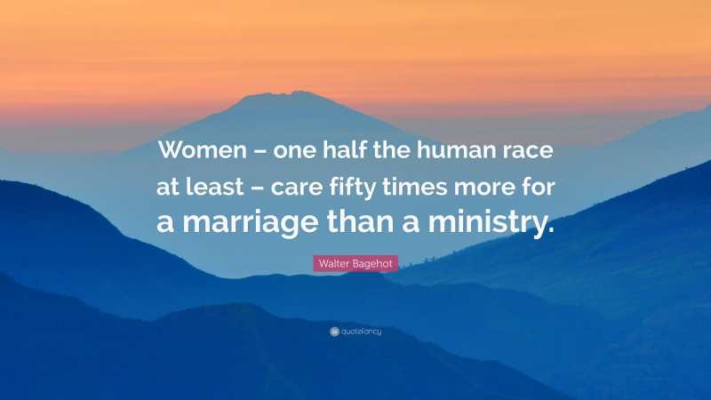 Walter Bagehot Quote: “Women – one half the human race at least – care fifty times more for a marriage than a ministry.”