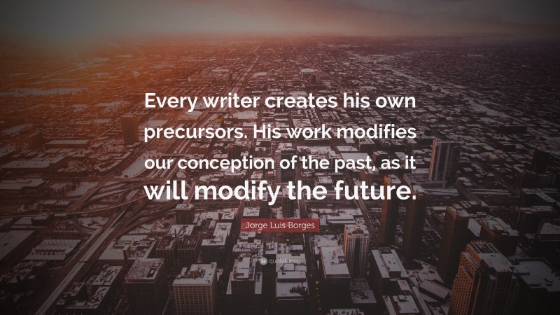 Jorge Luis Borges Quote: “Every writer creates his own precursors. His work modifies our conception of the past, as it will modify the future.”