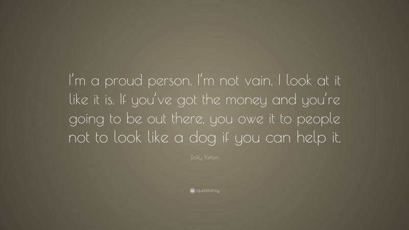Dolly Parton Quote: “I’m a proud person. I’m not vain. I look at it like it is. If you’ve got the money and you’re going to be out there, you owe it to people not to look like a dog if you can help it.”