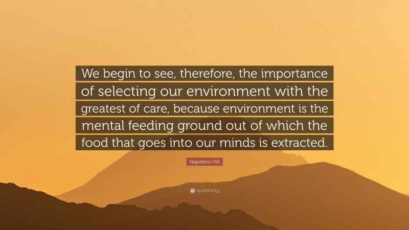 Napoleon Hill Quote: “We begin to see, therefore, the importance of selecting our environment with the greatest of care, because environment is the mental feeding ground out of which the food that goes into our minds is extracted.”