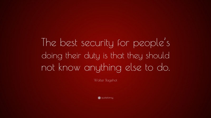 Walter Bagehot Quote: “The best security for people’s doing their duty is that they should not know anything else to do.”