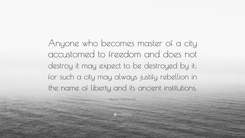 Niccolò Machiavelli Quote: “Anyone who becomes master of a city accustomed to freedom and does not destroy it may expect to be destroyed by it; for such a city may always justify rebellion in the name of liberty and its ancient institutions.”