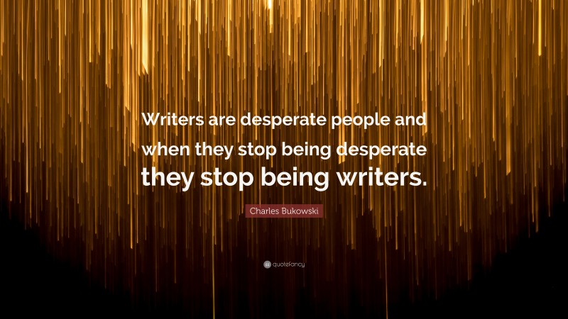 Charles Bukowski Quote: “Writers are desperate people and when they stop being desperate they stop being writers.”