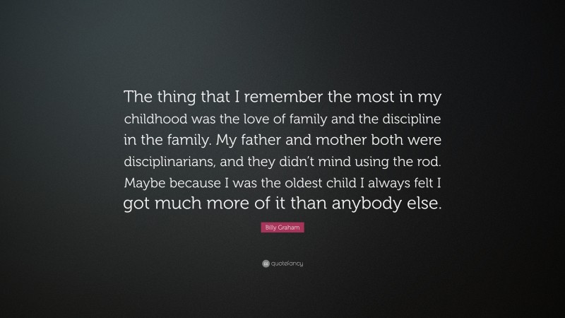 Billy Graham Quote: “The thing that I remember the most in my childhood was the love of family and the discipline in the family. My father and mother both were disciplinarians, and they didn’t mind using the rod. Maybe because I was the oldest child I always felt I got much more of it than anybody else.”