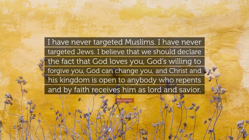 Billy Graham Quote: “I have never targeted Muslims. I have never targeted Jews. I believe that we should declare the fact that God loves you, God’s willing to forgive you, God can change you, and Christ and his kingdom is open to anybody who repents and by faith receives him as lord and savior.”