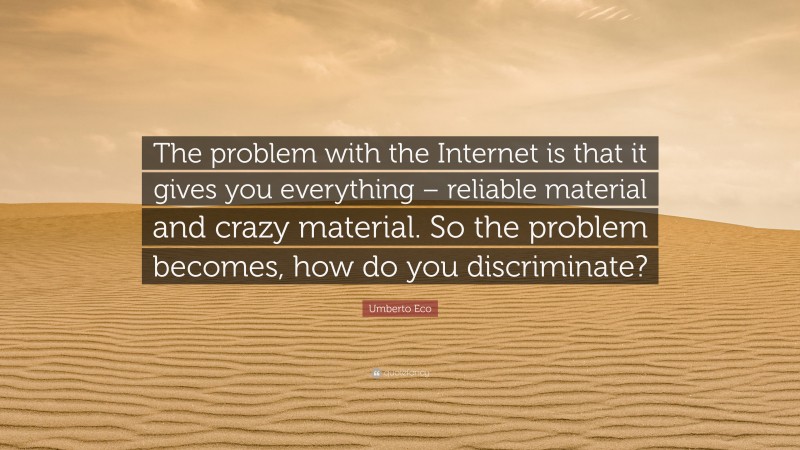 Umberto Eco Quote: “The problem with the Internet is that it gives you everything – reliable material and crazy material. So the problem becomes, how do you discriminate?”