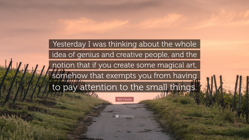 Bell Hooks Quote: “Yesterday I was thinking about the whole idea of genius and creative people, and the notion that if you create some magical art, somehow that exempts you from having to pay attention to the small things.”