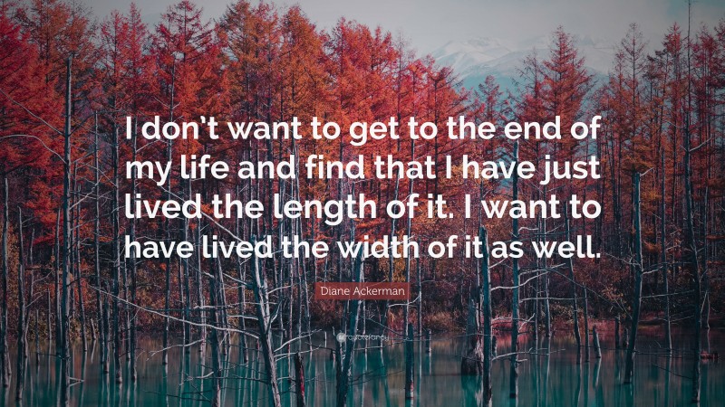 Diane Ackerman Quote: “I don’t want to get to the end of my life and find that I have just lived the length of it. I want to have lived the width of it as well.”