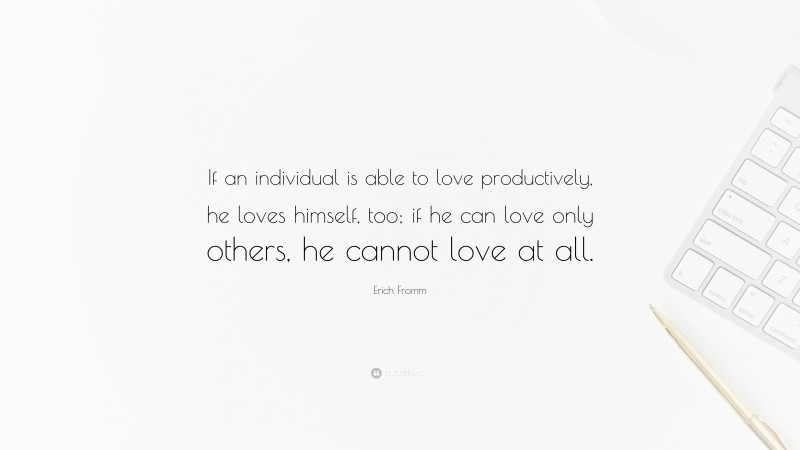 Erich Fromm Quote: “If an individual is able to love productively, he loves himself, too; if he can love only others, he cannot love at all.”