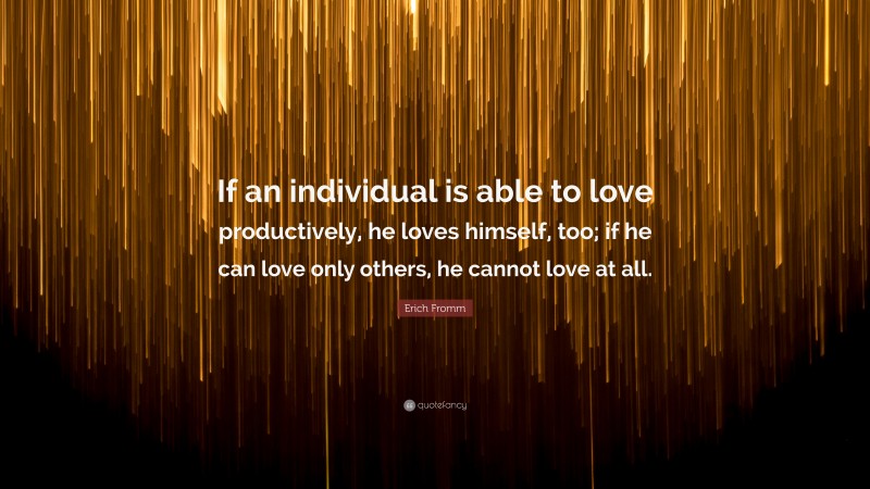 Erich Fromm Quote: “If an individual is able to love productively, he loves himself, too; if he can love only others, he cannot love at all.”