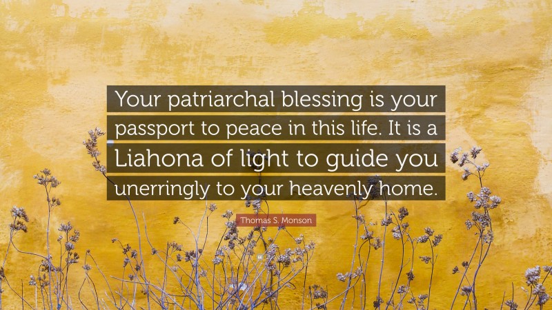 Thomas S. Monson Quote: “Your patriarchal blessing is your passport to peace in this life. It is a Liahona of light to guide you unerringly to your heavenly home.”